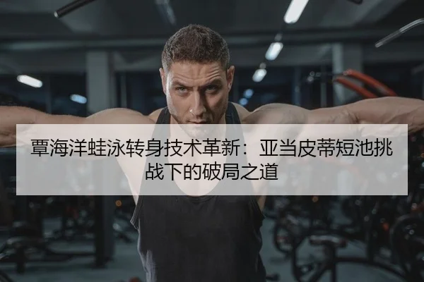 覃海洋蛙泳转身技术革新：亚当皮蒂短池挑战下的破局之道